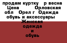   продам куртку 50р весна › Цена ­ 500 - Орловская обл., Орел г. Одежда, обувь и аксессуары » Женская одежда и обувь   . Орловская обл.,Орел г.